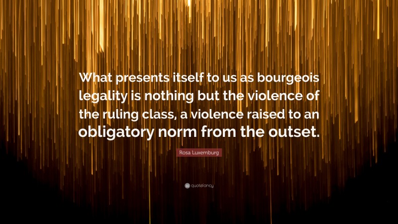 Rosa Luxemburg Quote: “What presents itself to us as bourgeois legality is nothing but the violence of the ruling class, a violence raised to an obligatory norm from the outset.”
