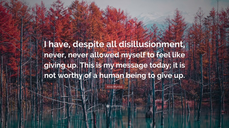 Alva Myrdal Quote: “I have, despite all disillusionment, never, never allowed myself to feel like giving up. This is my message today; it is not worthy of a human being to give up.”