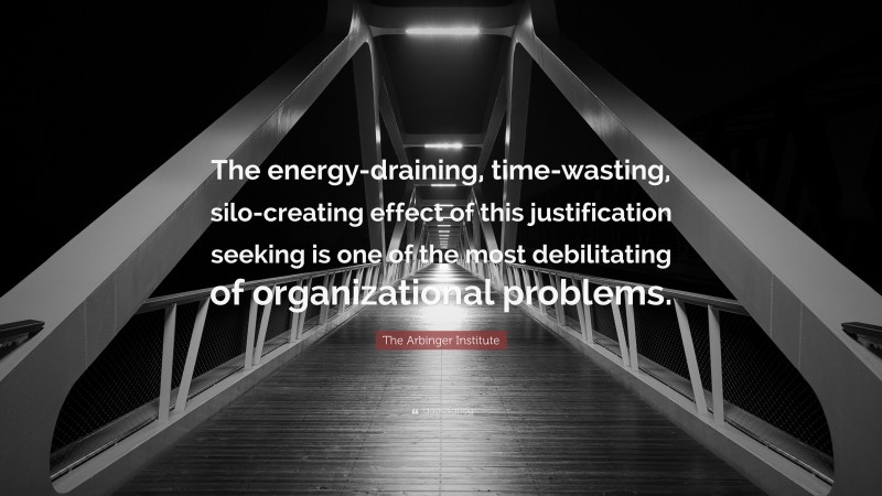 The Arbinger Institute Quote: “The energy-draining, time-wasting, silo-creating effect of this justification seeking is one of the most debilitating of organizational problems.”