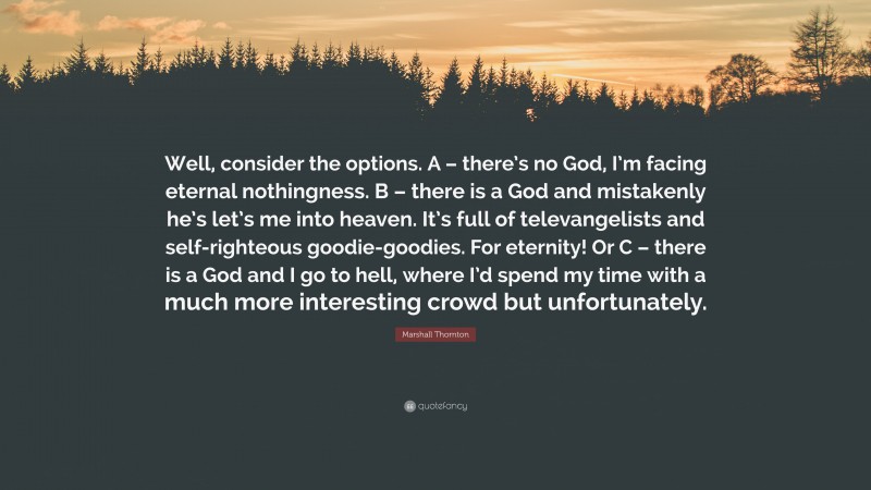Marshall Thornton Quote: “Well, consider the options. A – there’s no God, I’m facing eternal nothingness. B – there is a God and mistakenly he’s let’s me into heaven. It’s full of televangelists and self-righteous goodie-goodies. For eternity! Or C – there is a God and I go to hell, where I’d spend my time with a much more interesting crowd but unfortunately.”
