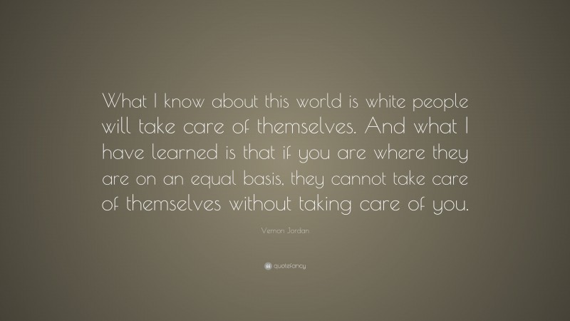 Vernon Jordan Quote: “What I know about this world is white people will take care of themselves. And what I have learned is that if you are where they are on an equal basis, they cannot take care of themselves without taking care of you.”