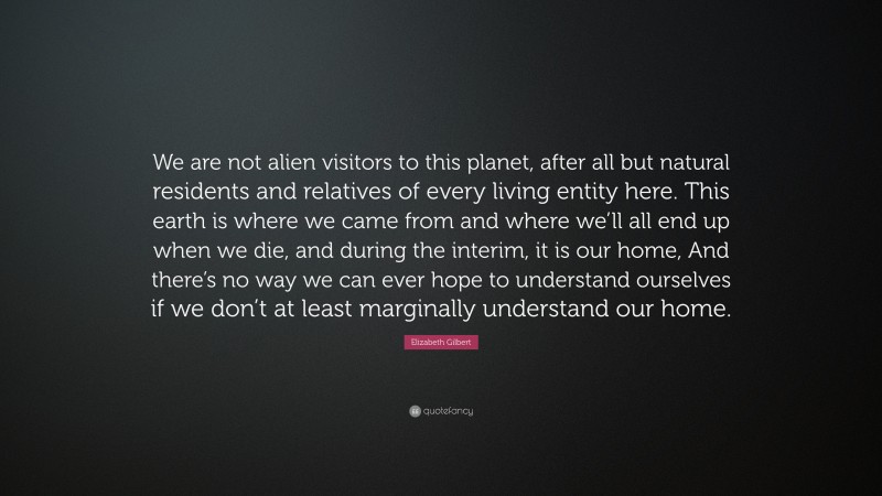 Elizabeth Gilbert Quote: “We are not alien visitors to this planet, after all but natural residents and relatives of every living entity here. This earth is where we came from and where we’ll all end up when we die, and during the interim, it is our home, And there’s no way we can ever hope to understand ourselves if we don’t at least marginally understand our home.”