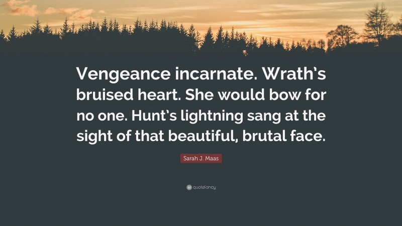 Sarah J. Maas Quote: “Vengeance incarnate. Wrath’s bruised heart. She would bow for no one. Hunt’s lightning sang at the sight of that beautiful, brutal face.”