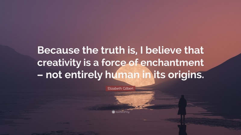 Elizabeth Gilbert Quote: “Because the truth is, I believe that creativity is a force of enchantment – not entirely human in its origins.”