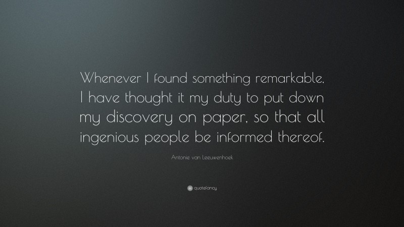 Antonie van Leeuwenhoek Quote: “Whenever I found something remarkable, I have thought it my duty to put down my discovery on paper, so that all ingenious people be informed thereof.”