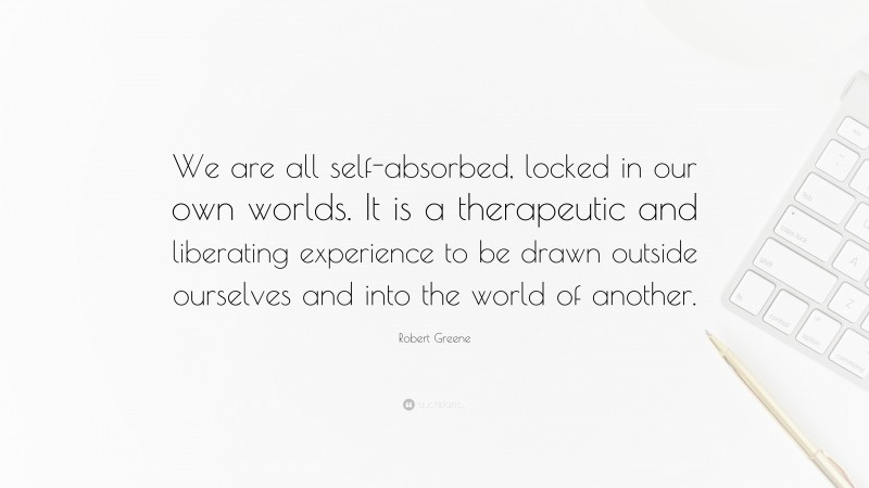 Robert Greene Quote: “We are all self-absorbed, locked in our own worlds. It is a therapeutic and liberating experience to be drawn outside ourselves and into the world of another.”