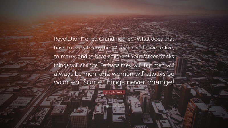 Lensey Namioka Quote: “Revolution!” cried Grandmother. “What does that have to do with anything? People still have to live, to marry, and to bear children! Your father thinks things will change. Perhaps they will. But men will always be men, and women will always be women. Some things never change!”