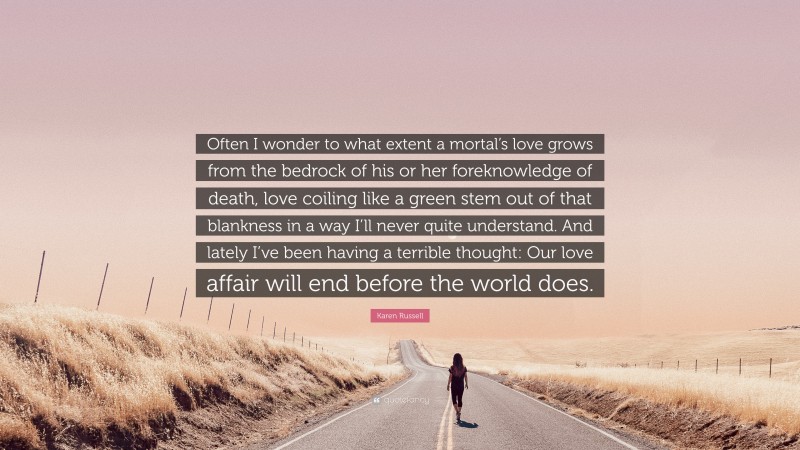 Karen Russell Quote: “Often I wonder to what extent a mortal’s love grows from the bedrock of his or her foreknowledge of death, love coiling like a green stem out of that blankness in a way I’ll never quite understand. And lately I’ve been having a terrible thought: Our love affair will end before the world does.”