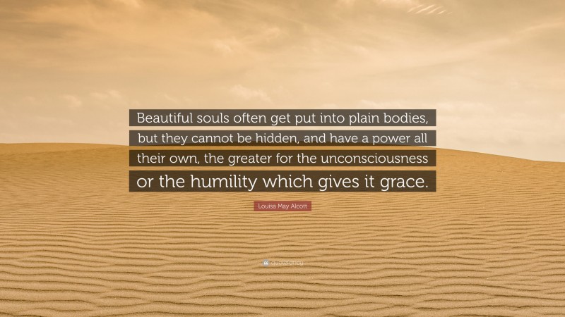 Louisa May Alcott Quote: “Beautiful souls often get put into plain bodies, but they cannot be hidden, and have a power all their own, the greater for the unconsciousness or the humility which gives it grace.”