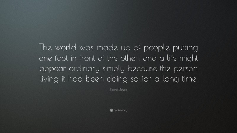Rachel Joyce Quote: “The world was made up of people putting one foot in front of the other; and a life might appear ordinary simply because the person living it had been doing so for a long time.”