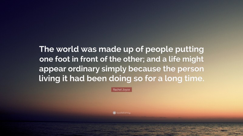 Rachel Joyce Quote: “The world was made up of people putting one foot in front of the other; and a life might appear ordinary simply because the person living it had been doing so for a long time.”