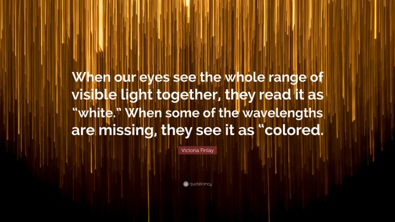 Victoria Finlay Quote: “When our eyes see the whole range of visible light together, they read it as “white.” When some of the wavelengths are missing, they see it as “colored.”