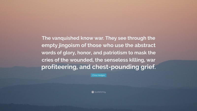 Chris Hedges Quote: “The vanquished know war. They see through the empty jingoism of those who use the abstract words of glory, honor, and patriotism to mask the cries of the wounded, the senseless killing, war profiteering, and chest-pounding grief.”