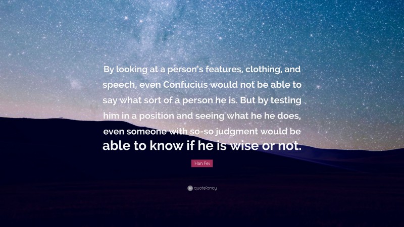 Han Fei Quote: “By looking at a person’s features, clothing, and speech, even Confucius would not be able to say what sort of a person he is. But by testing him in a position and seeing what he he does, even someone with so-so judgment would be able to know if he is wise or not.”