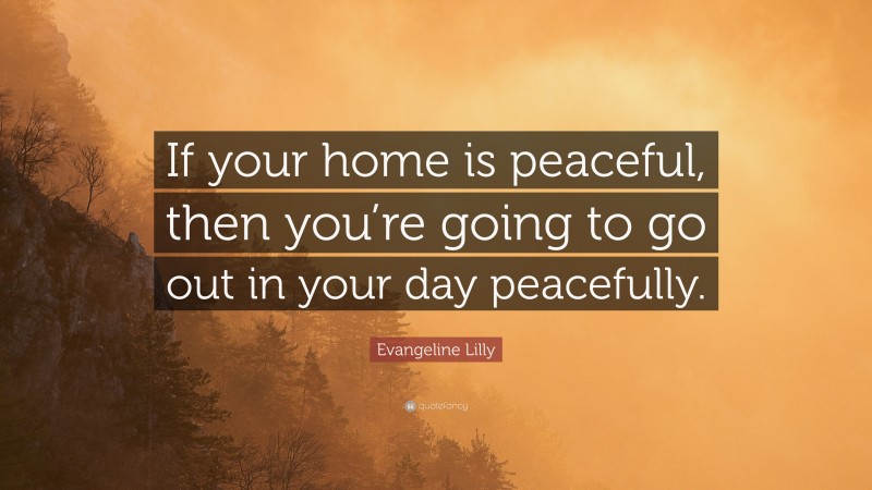 Evangeline Lilly Quote: “If your home is peaceful, then you’re going to go out in your day peacefully.”