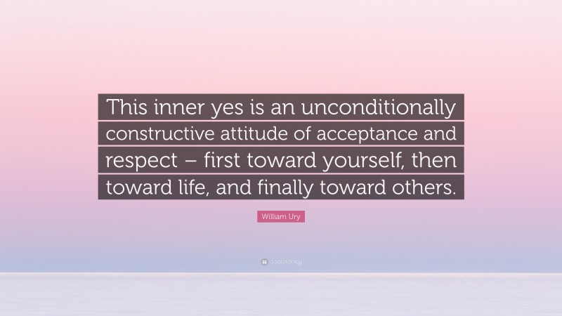 William Ury Quote: “This inner yes is an unconditionally constructive attitude of acceptance and respect – first toward yourself, then toward life, and finally toward others.”