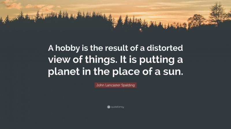 John Lancaster Spalding Quote: “A hobby is the result of a distorted view of things. It is putting a planet in the place of a sun.”