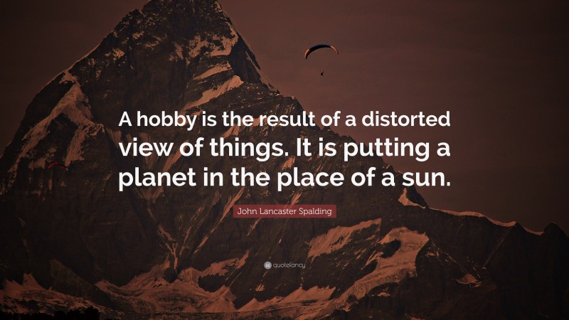 John Lancaster Spalding Quote: “A hobby is the result of a distorted view of things. It is putting a planet in the place of a sun.”