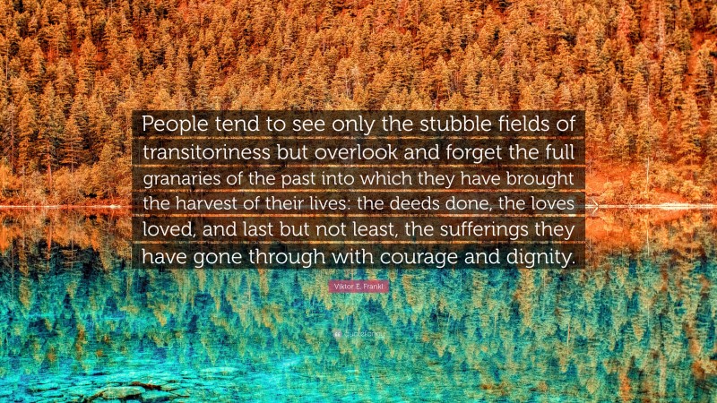 Viktor E. Frankl Quote: “People tend to see only the stubble fields of transitoriness but overlook and forget the full granaries of the past into which they have brought the harvest of their lives: the deeds done, the loves loved, and last but not least, the sufferings they have gone through with courage and dignity.”