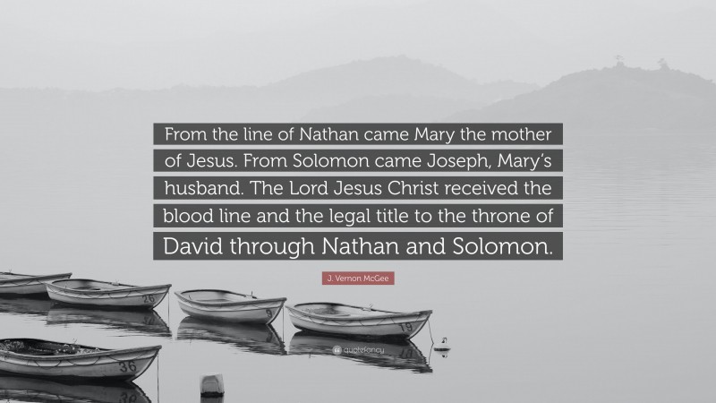 J. Vernon McGee Quote: “From the line of Nathan came Mary the mother of Jesus. From Solomon came Joseph, Mary’s husband. The Lord Jesus Christ received the blood line and the legal title to the throne of David through Nathan and Solomon.”