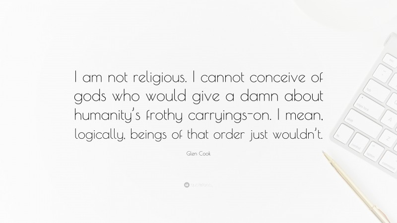 Glen Cook Quote: “I am not religious. I cannot conceive of gods who would give a damn about humanity’s frothy carryings-on. I mean, logically, beings of that order just wouldn’t.”
