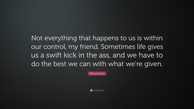 Felice Stevens Quote: “Not everything that happens to us is within our control, my friend. Sometimes life gives us a swift kick in the ass, and we have to do the best we can with what we’re given.”