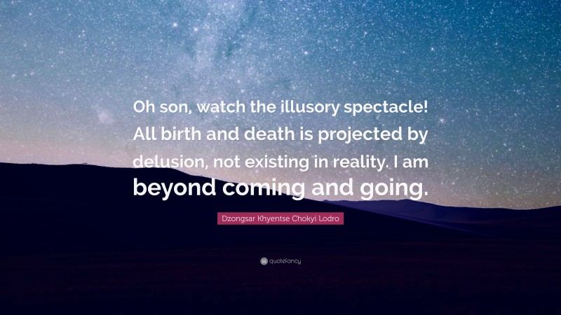 Dzongsar Khyentse Chokyi Lodro Quote: “Oh son, watch the illusory spectacle! All birth and death is projected by delusion, not existing in reality. I am beyond coming and going.”
