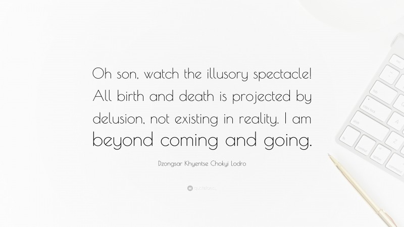 Dzongsar Khyentse Chokyi Lodro Quote: “Oh son, watch the illusory spectacle! All birth and death is projected by delusion, not existing in reality. I am beyond coming and going.”