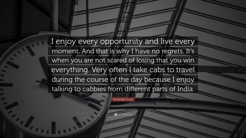 Shailender Singh Quote: “I enjoy every opportunity and live every moment. And that is why I have no regrets. It’s when you are not scared of losing that you win everything. Very often I take cabs to travel during the course of the day because I enjoy talking to cabbies from different parts of India.”