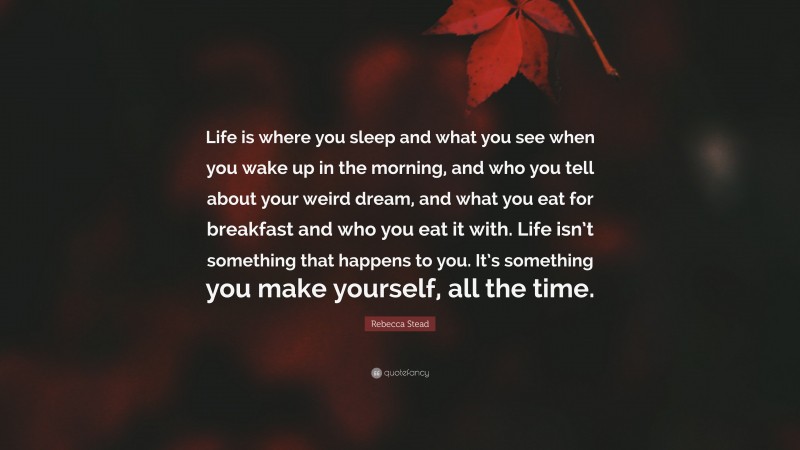 Rebecca Stead Quote: “Life is where you sleep and what you see when you wake up in the morning, and who you tell about your weird dream, and what you eat for breakfast and who you eat it with. Life isn’t something that happens to you. It’s something you make yourself, all the time.”