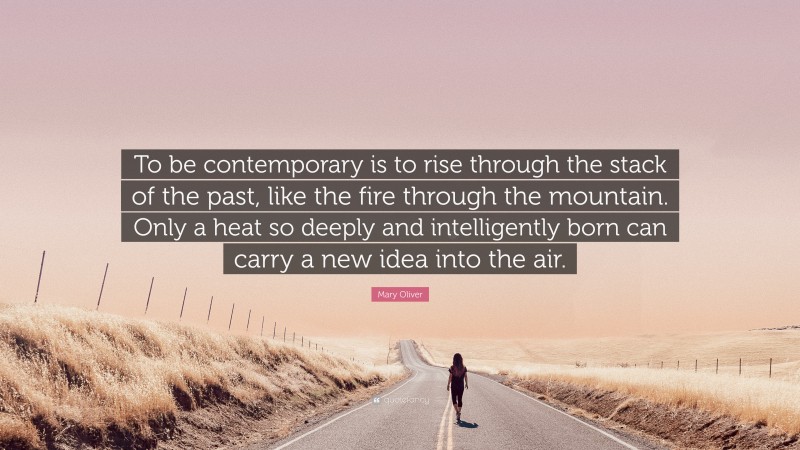 Mary Oliver Quote: “To be contemporary is to rise through the stack of the past, like the fire through the mountain. Only a heat so deeply and intelligently born can carry a new idea into the air.”