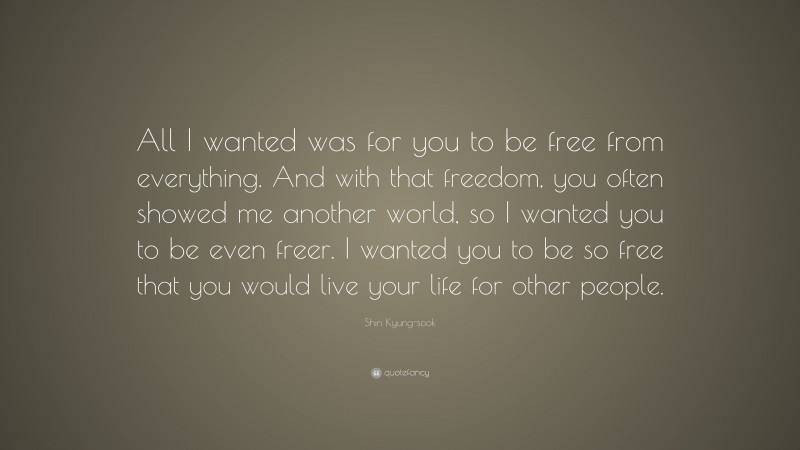 Shin Kyung-sook Quote: “All I wanted was for you to be free from everything. And with that freedom, you often showed me another world, so I wanted you to be even freer. I wanted you to be so free that you would live your life for other people.”