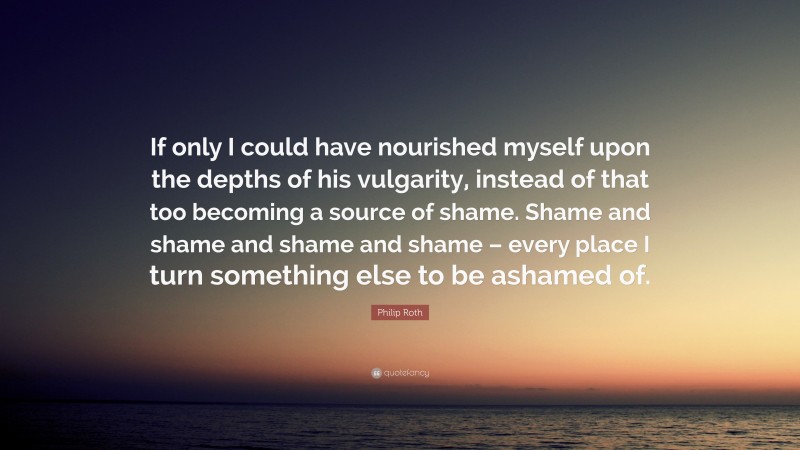 Philip Roth Quote: “If only I could have nourished myself upon the depths of his vulgarity, instead of that too becoming a source of shame. Shame and shame and shame and shame – every place I turn something else to be ashamed of.”