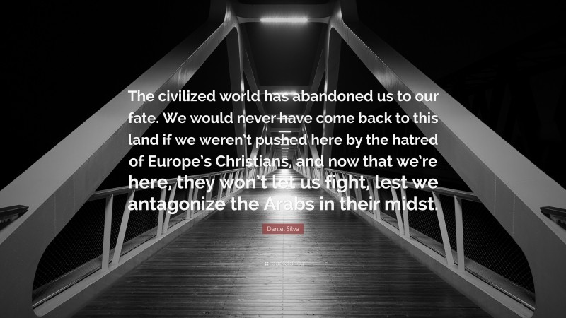 Daniel Silva Quote: “The civilized world has abandoned us to our fate. We would never have come back to this land if we weren’t pushed here by the hatred of Europe’s Christians, and now that we’re here, they won’t let us fight, lest we antagonize the Arabs in their midst.”
