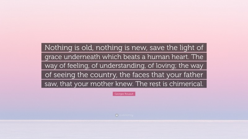 Georges Rouault Quote: “Nothing is old, nothing is new, save the light of grace underneath which beats a human heart. The way of feeling, of understanding, of loving; the way of seeing the country, the faces that your father saw, that your mother knew. The rest is chimerical.”