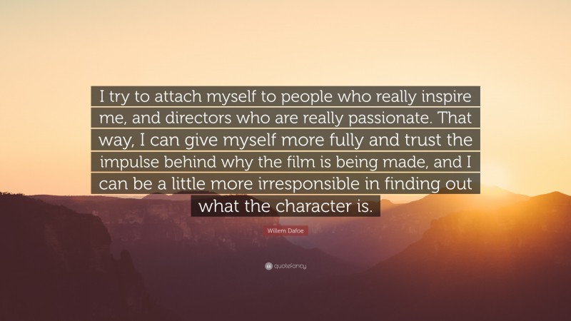 Willem Dafoe Quote: “I try to attach myself to people who really inspire me, and directors who are really passionate. That way, I can give myself more fully and trust the impulse behind why the film is being made, and I can be a little more irresponsible in finding out what the character is.”