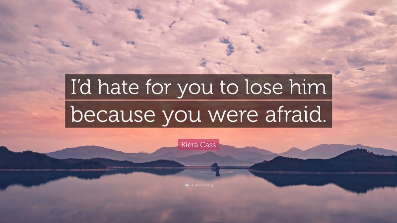 Kiera Cass Quote: “I’d hate for you to lose him because you were afraid.”