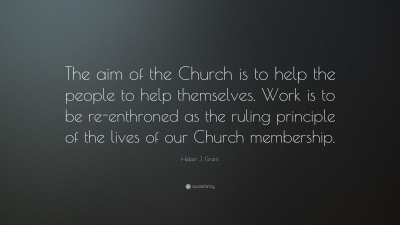 Heber J. Grant Quote: “The aim of the Church is to help the people to help themselves. Work is to be re-enthroned as the ruling principle of the lives of our Church membership.”