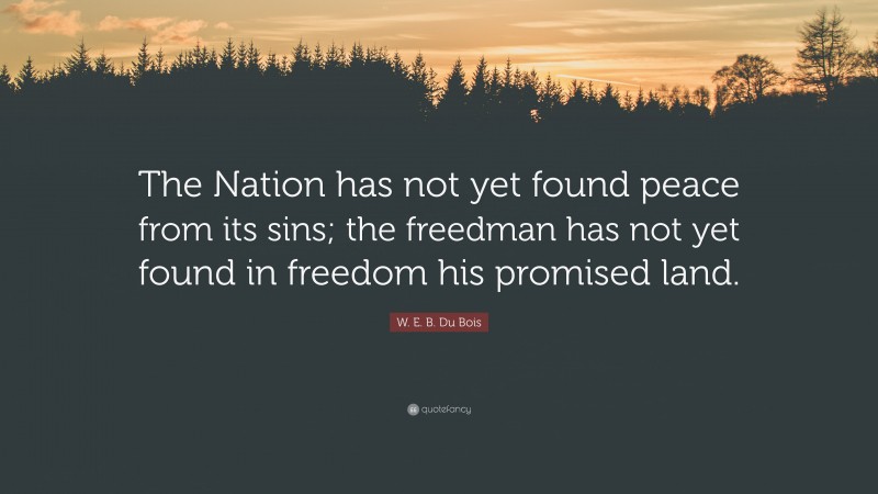W. E. B. Du Bois Quote: “The Nation has not yet found peace from its sins; the freedman has not yet found in freedom his promised land.”
