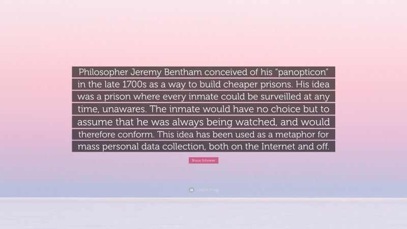 Bruce Schneier Quote: “Philosopher Jeremy Bentham conceived of his “panopticon” in the late 1700s as a way to build cheaper prisons. His idea was a prison where every inmate could be surveilled at any time, unawares. The inmate would have no choice but to assume that he was always being watched, and would therefore conform. This idea has been used as a metaphor for mass personal data collection, both on the Internet and off.”