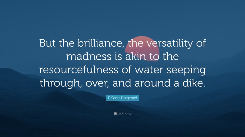 F. Scott Fitzgerald Quote: “But the brilliance, the versatility of madness is akin to the resourcefulness of water seeping through, over, and around a dike.”