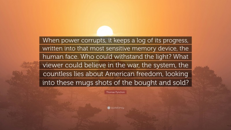 Thomas Pynchon Quote: “When power corrupts, it keeps a log of its progress, written into that most sensitive memory device, the human face. Who could withstand the light? What viewer could believe in the war, the system, the countless lies about American freedom, looking into these mugs shots of the bought and sold?”