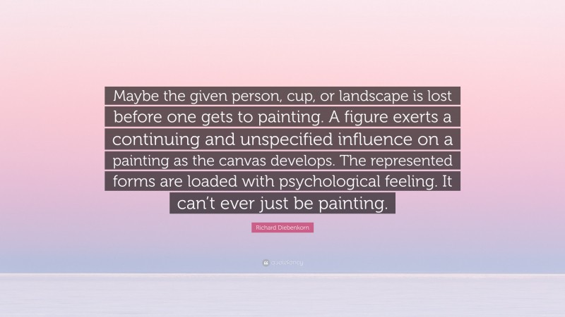 Richard Diebenkorn Quote: “Maybe the given person, cup, or landscape is lost before one gets to painting. A figure exerts a continuing and unspecified influence on a painting as the canvas develops. The represented forms are loaded with psychological feeling. It can’t ever just be painting.”