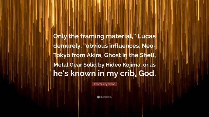 Thomas Pynchon Quote: “Only the framing material,” Lucas demurely, “obvious influences, Neo-Tokyo from Akira, Ghost in the Shell, Metal Gear Solid by Hideo Kojima, or as he’s known in my crib, God.”