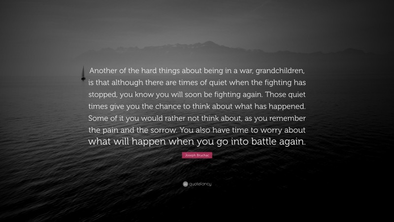Joseph Bruchac Quote: “Another of the hard things about being in a war, grandchildren, is that although there are times of quiet when the fighting has stopped, you know you will soon be fighting again. Those quiet times give you the chance to think about what has happened. Some of it you would rather not think about, as you remember the pain and the sorrow. You also have time to worry about what will happen when you go into battle again.”