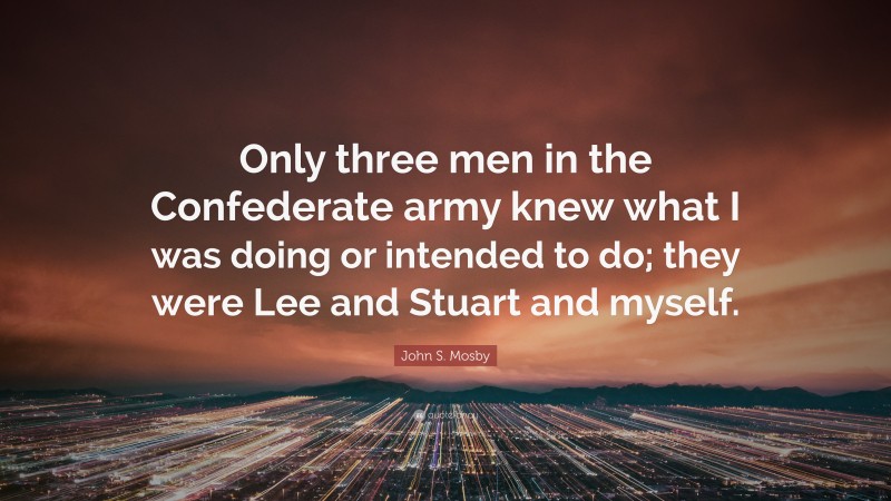 John S. Mosby Quote: “Only three men in the Confederate army knew what I was doing or intended to do; they were Lee and Stuart and myself.”
