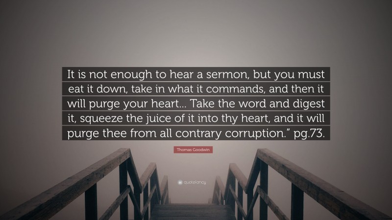 Thomas Goodwin Quote: “It is not enough to hear a sermon, but you must eat it down, take in what it commands, and then it will purge your heart... Take the word and digest it, squeeze the juice of it into thy heart, and it will purge thee from all contrary corruption.” pg.73.”