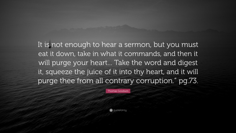 Thomas Goodwin Quote: “It is not enough to hear a sermon, but you must eat it down, take in what it commands, and then it will purge your heart... Take the word and digest it, squeeze the juice of it into thy heart, and it will purge thee from all contrary corruption.” pg.73.”