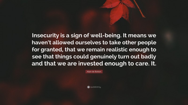 Alain de Botton Quote: “Insecurity is a sign of well-being. It means we haven’t allowed ourselves to take other people for granted, that we remain realistic enough to see that things could genuinely turn out badly and that we are invested enough to care. It.”