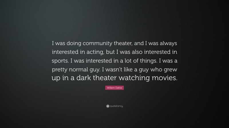Willem Dafoe Quote: “I was doing community theater, and I was always interested in acting, but I was also interested in sports. I was interested in a lot of things. I was a pretty normal guy. I wasn’t like a guy who grew up in a dark theater watching movies.”